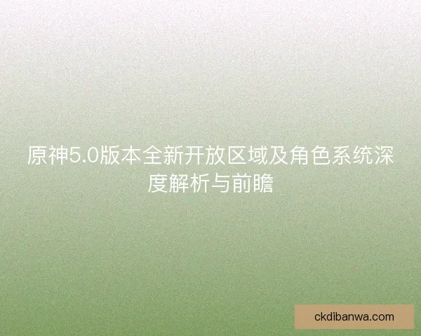 原神5.0版本全新开放区域及角色系统深度解析与前瞻
