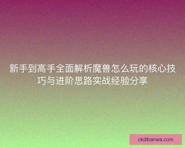 新手到高手全面解析魔兽怎么玩的核心技巧与进阶思路实战经验分享