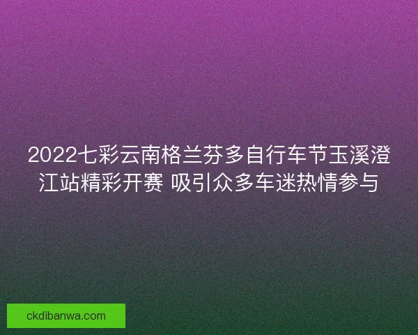 2022七彩云南格兰芬多自行车节玉溪澄江站精彩开赛 吸引众多车迷热情参与