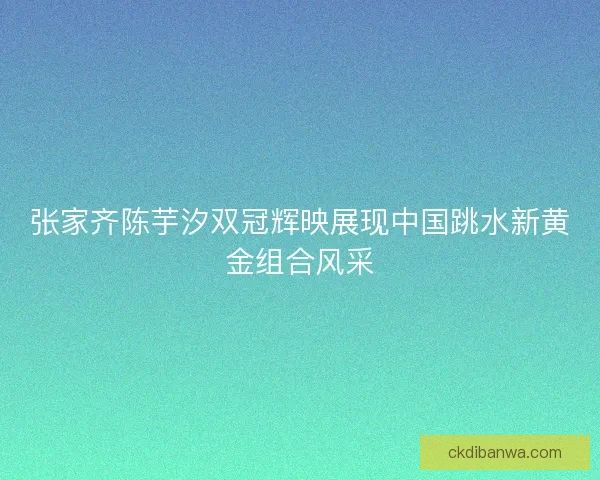 张家齐陈芋汐双冠辉映展现中国跳水新黄金组合风采