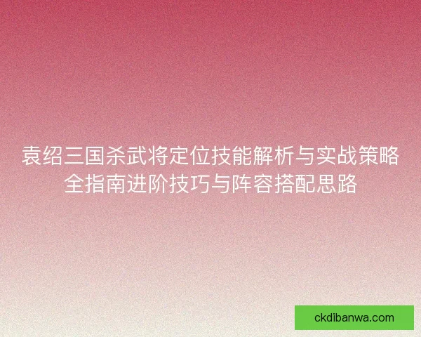 袁绍三国杀武将定位技能解析与实战策略全指南进阶技巧与阵容搭配思路