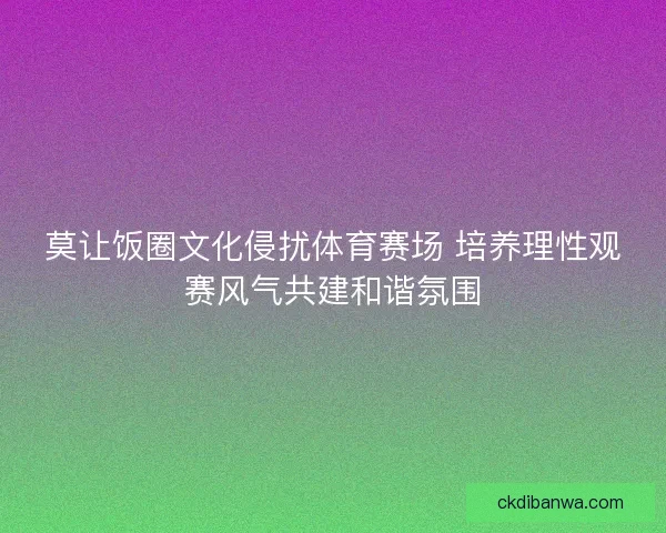 莫让饭圈文化侵扰体育赛场 培养理性观赛风气共建和谐氛围