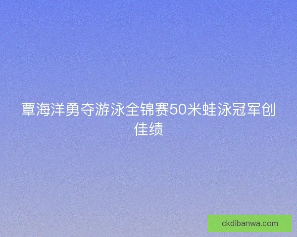 覃海洋勇夺游泳全锦赛50米蛙泳冠军创佳绩